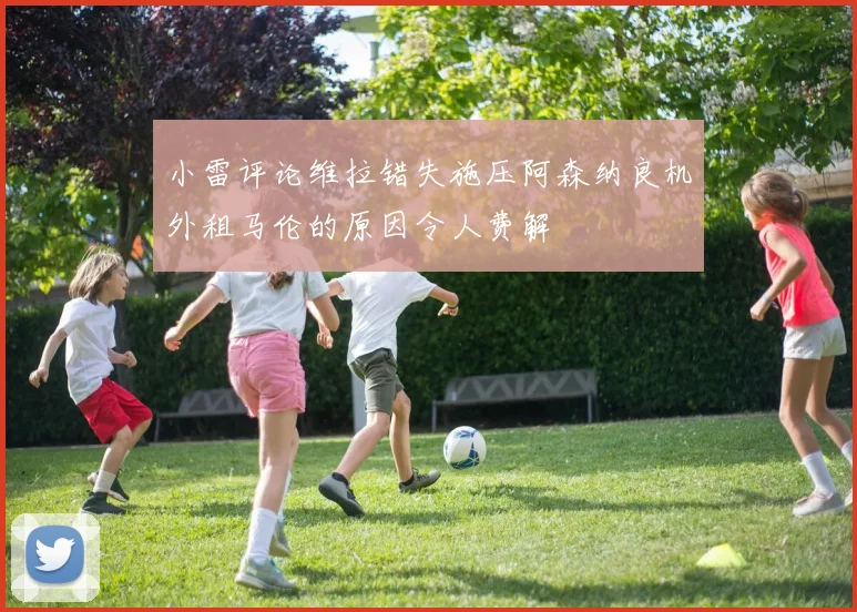 小雷评论维拉错失施压阿森纳良机外租马伦的原因令人费解