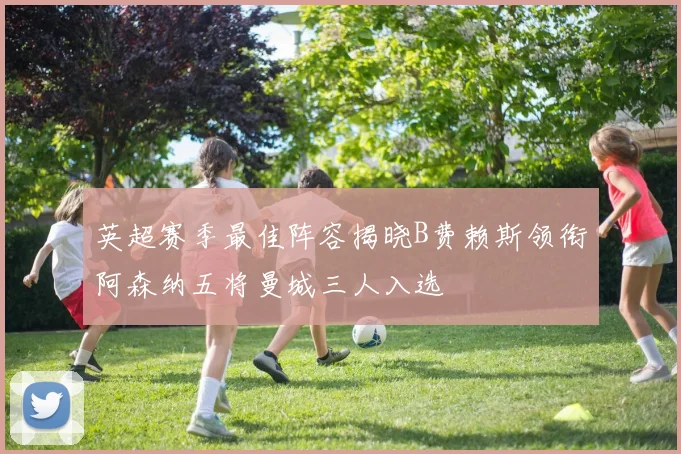 英超赛季最佳阵容揭晓B费赖斯领衔阿森纳五将曼城三人入选