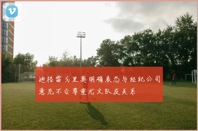 迪格雷戈里奥明确表态与经纪公司意见不合尊重尤文队友关系