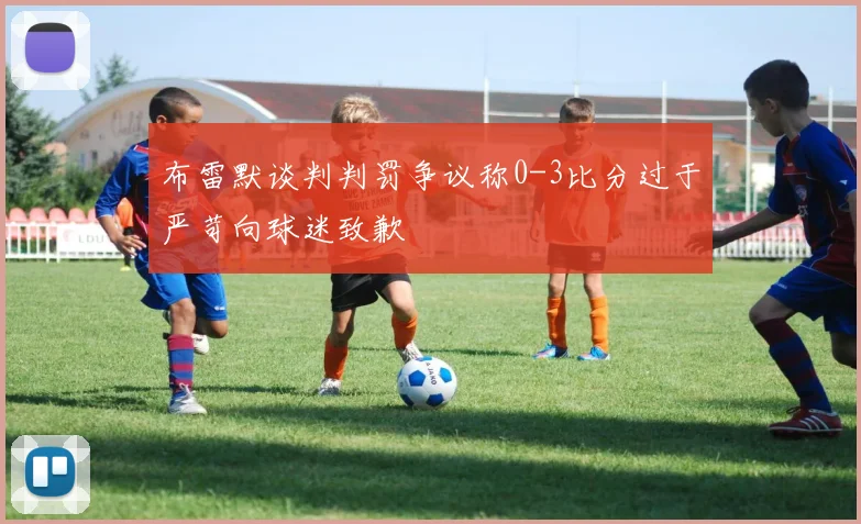 布雷默谈判判罚争议称0-3比分过于严苛向球迷致歉