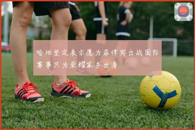 哈珀坚定表示愿为菲律宾出战国际赛事只为荣耀家乡出身