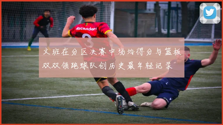 文班在分区决赛中场均得分与篮板双双领跑球队创历史最年轻记录