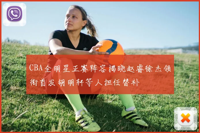 CBA全明星正赛阵容揭晓赵睿徐杰领衔首发胡明轩等人担任替补