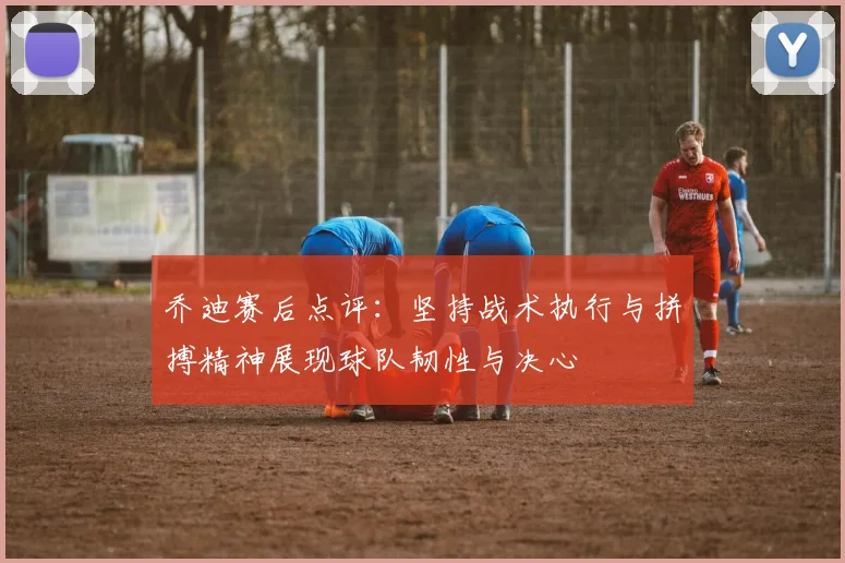 乔迪赛后点评：坚持战术执行与拼搏精神展现球队韧性与决心