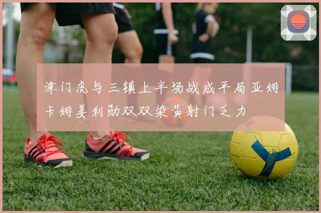 津门虎与三镇上半场战成平局亚姆卡姆姜利勋双双染黄射门乏力
