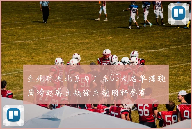生死对决北京与广东G3大名单揭晓周琦赵睿出战徐杰胡明轩参赛