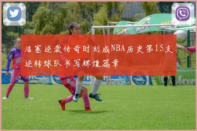 活塞逆袭传奇时刻成NBA历史第15支逆转球队书写辉煌篇章