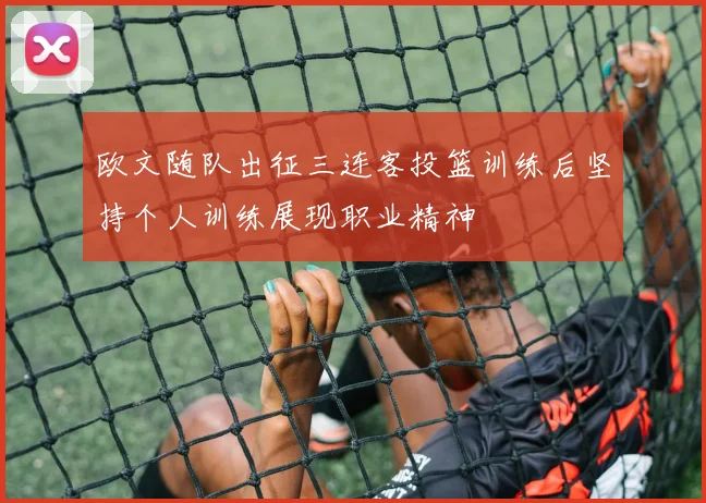 欧文随队出征三连客投篮训练后坚持个人训练展现职业精神