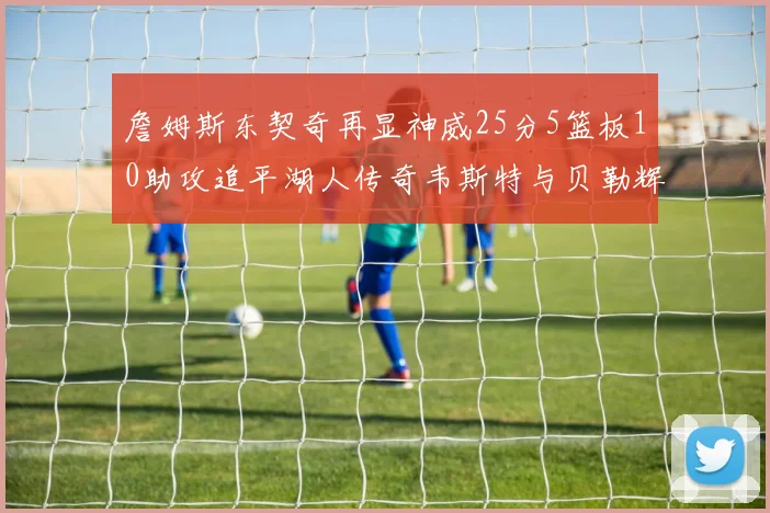 詹姆斯东契奇再显神威25分5篮板10助攻追平湖人传奇韦斯特与贝勒辉煌成就