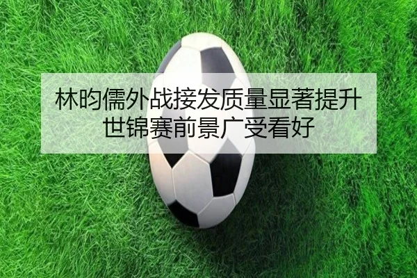 林昀儒外战接发质量显著提升 世锦赛前景广受看好